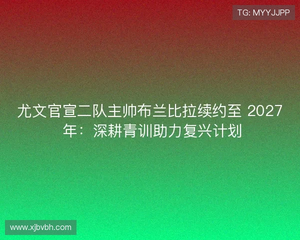 尤文官宣二队主帅布兰比拉续约至 2027 年:深耕青训助力复兴计划 尤文官宣二队主帅布兰比拉续约至 2027 年:深耕青训助力复兴计划